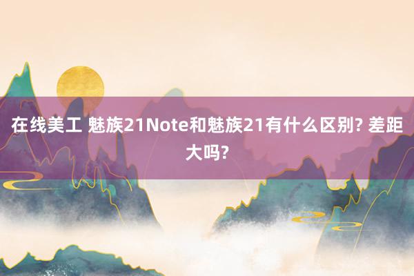 在线美工 魅族21Note和魅族21有什么区别? 差距大吗?