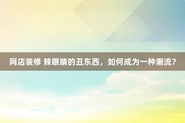 网店装修 辣眼睛的丑东西，如何成为一种潮流？