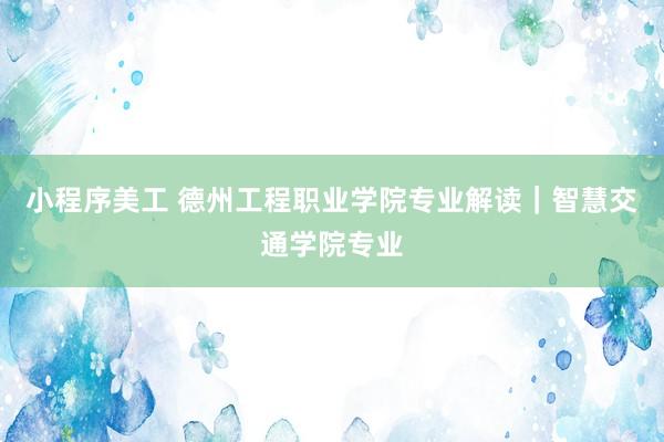 小程序美工 德州工程职业学院专业解读｜智慧交通学院专业