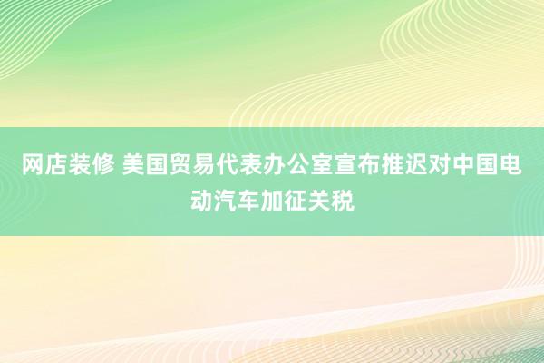 网店装修 美国贸易代表办公室宣布推迟对中国电动汽车加征关税