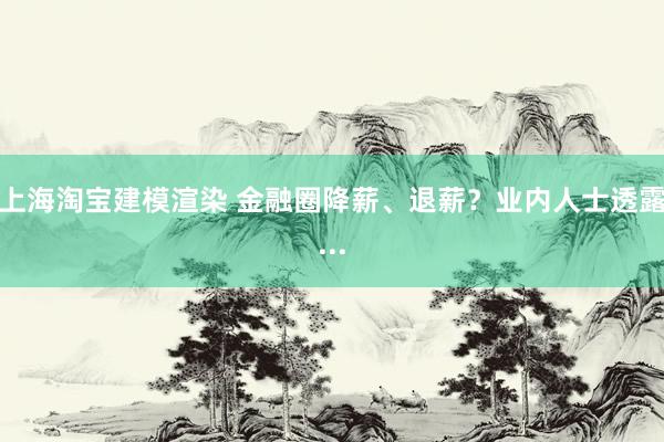 上海淘宝建模渲染 金融圈降薪、退薪？业内人士透露...