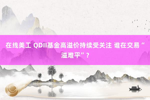 在线美工 QDII基金高溢价持续受关注 谁在交易“溢难平”？