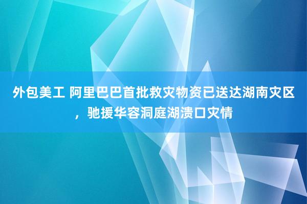 外包美工 阿里巴巴首批救灾物资已送达湖南灾区，驰援华容洞庭湖溃口灾情