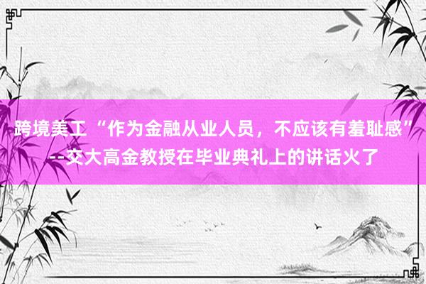 跨境美工 “作为金融从业人员，不应该有羞耻感”--交大高金教授在毕业典礼上的讲话火了