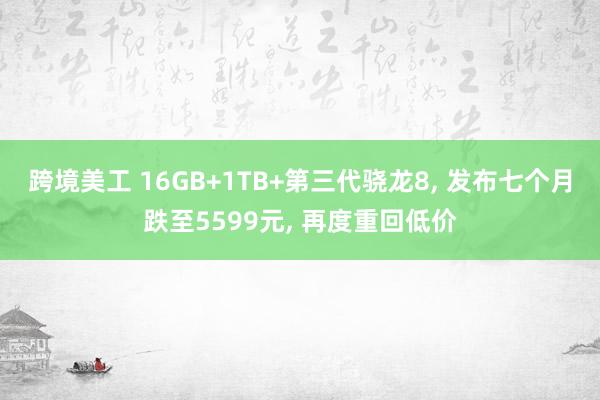 跨境美工 16GB+1TB+第三代骁龙8, 发布七个月跌至5599元, 再度重回低价