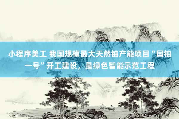 小程序美工 我国规模最大天然铀产能项目“国铀一号”开工建设，是绿色智能示范工程