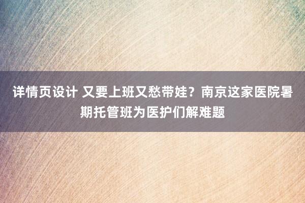 详情页设计 又要上班又愁带娃？南京这家医院暑期托管班为医护们解难题