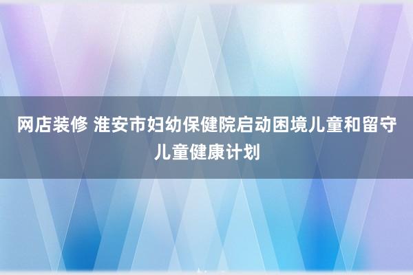 网店装修 淮安市妇幼保健院启动困境儿童和留守儿童健康计划