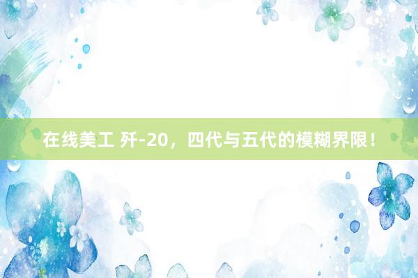 在线美工 歼-20，四代与五代的模糊界限！