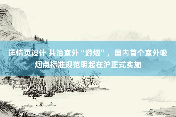 详情页设计 共治室外“游烟”，国内首个室外吸烟点标准规范明起在沪正式实施