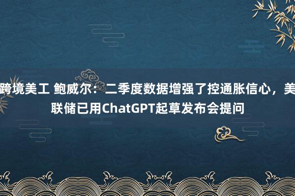 跨境美工 鲍威尔：二季度数据增强了控通胀信心，美联储已用ChatGPT起草发布会提问