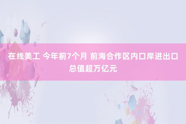 在线美工 今年前7个月 前海合作区内口岸进出口总值超万亿元