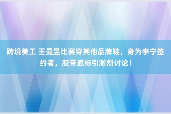 跨境美工 王曼昱比赛穿其他品牌鞋，身为李宁签约者，胶带遮标引激烈讨论！