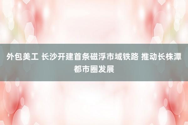 外包美工 长沙开建首条磁浮市域铁路 推动长株潭都市圈发展